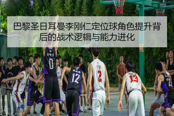 巴黎圣日耳曼李刚仁定位球角色提升背后的战术逻辑与能力进化