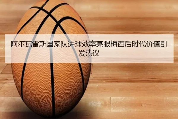 阿尔瓦雷斯国家队进球效率亮眼梅西后时代价值引发热议