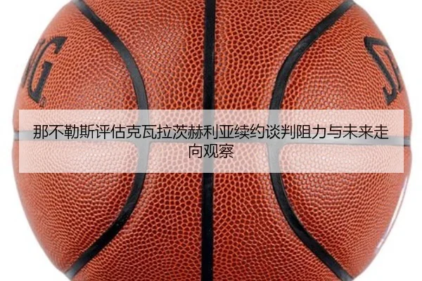 那不勒斯评估克瓦拉茨赫利亚续约谈判阻力与未来走向观察