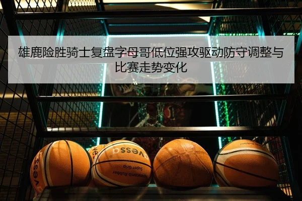 雄鹿险胜骑士复盘字母哥低位强攻驱动防守调整与比赛走势变化